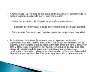    A largo plazo: La ingesta de creatina podría facilitar el aumento de la
    masa muscular producido por el entrenamiento:

     - Bien por estimular la síntesis de proteínas musculares.

      - Bien por permitir llevar a cabo entrenamientos de mayor calidad.

      Todas estas funciones son positivas para la competición deportiva.


   Se ha demostrado científicamente que, al aportar cantidades
    suplementarias de creatina en la dieta, los depósitos musculares de
    creatina y de fosfocreatina pueden aumentar entre un 15% y 30%, y un
    10% y 40%, respectivamente. Por tanto, sería lógico pensar que esta
    mayor disponibilidad de creatina y fosfocreatina favorecería el
    rendimiento deportivo, al mejorar la capacidad de la musculatura del
    deportista para realizar las funciones que se acaban de mencionar.
 