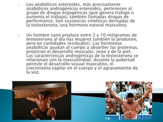 •   Los anabólicos esteroides, más precisamente
    anabólicos androgénicos esteroides, pertenecen al
    grupo de drogas ergogénicas (que genera trabajo o
    aumenta el trabajo), también llamadas drogas de
    performance. Son sustancias sintéticas derivadas de
    la testosterona, una hormona natural masculina.

•   Un hombre sano produce entre 2 y 10 miligramos de
    testosterona al día (las mujeres también la producen,
    pero en cantidades residuales). Las hormonas
    anabólicas ayudan al cuerpo a absorber las proteínas,
    propician el desarrollo muscular, óseo y de la piel.
    Las características androgénicas de la testosterona se
    relacionan con la masculinidad: durante la pubertad
    permite el desarrollo sexual masculino, el
    crecimiento capilar en el cuerpo y el agravamiento de
    la voz.
 