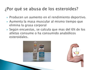    Producen un aumento en el rendimiento deportivo.
   Aumenta la masa muscular al mismo tiempo que
    elimina la grasa corporal
   Según encuestas, se calcula que mas del 6% de los
    atletas consume o ha consumido anabólicos
    esteroidales.
 