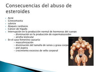    Acné
   Ginecomastia
   calvicie
   Ataques cardiacos
   Cáncer de hígado
   Interrupción en la producción normal de hormonas del cuerpo
          - disminución en la producción de espermatozoides
          - atrofia testicular
   En el caso femenino causaría:
          - masculinización
          - disminución del tamaño de senos y grasa corporal
          - piel áspera
          - crecimiento excesivo de vello corporal
 