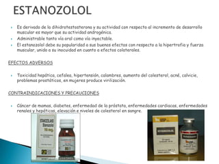    Es derivado de la dihidrotestosterona y su actividad con respecto al incremento de desarrollo
    muscular es mayor que su actividad androgénica.
   Administrable tanto vía oral como vía inyectable.
   El estanozolol debe su popularidad a sus buenos efectos con respecto a la hipertrofia y fuerza
    muscular, unido a su inocuidad en cuanto a efectos colaterales.

EFECTOS ADVERSOS

   Toxicidad hepática, cefalea, hipertensión, calambres, aumento del colesterol, acné, calvicie,
    problemas prostáticos, en mujeres produce virilización.

CONTRAINDICACIONES Y PRECAUCIONES

   Cáncer de mamas, diabetes, enfermedad de la próstata, enfermedades cardiacas, enfermedades
    renales y hepáticas, elevación e niveles de colesterol en sangre.
 