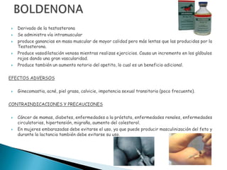    Derivado de la testosterona
   Se administra vía intramuscular
   produce ganancias en masa muscular de mayor calidad pero más lentas que las producidas por la
    Testosterona.
   Produce vasodilatación venosa mientras realizas ejercicios. Causa un incremento en los glóbulos
    rojos dando una gran vascularidad.
   Produce también un aumento notorio del apetito, lo cual es un beneficio adicional.

EFECTOS ADVERSOS

   Ginecomastia, acné, piel grasa, calvicie, impotencia sexual transitoria (poco frecuente).

CONTRAINDICACIONES Y PRECAUCIONES

   Cáncer de mamas, diabetes, enfermedades a la próstata, enfermedades renales, enfermedades
    circulatorias, hipertensión, migraña, aumento del colesterol.
   En mujeres embarazadas debe evitarse el uso, ya que puede producir masculinización del feto y
    durante la lactancia también debe evitarse su uso.
 