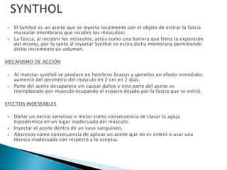    El Synthol es un aceite que se inyecta localmente con el objeto de estirar la fascia
     muscular (membrana que recubre los músculos).
    La fascia, al recubrir los músculos, actúa como una barrera que frena la expansión
     del mismo, por lo tanto al inyectar Synthol se estira dicha membrana permitiendo
     dicho incremento de volumen.

MECANISMO DE ACCIÓN

    Al inyectar synthol se produce en hombros brazos y gemelos un efecto inmediato:
     aumento del perimetro del musculo en 2 cm en 2 dias.
    Parte del aceite desaparece sin causar daños y otra parte del aceite es
     reemplazado por musculo ocupando el espacio dejado por la fascia que se estiró.

EFECTOS INDESEABLES

    Dañar un nervio sensitivo o motor como consecuencia de clavar la aguja
     hipodérmica en un lugar inadecuado del músculo.
    Inyectar el aceite dentro de un vaso sanguíneo.
    Abscesos como consecuencia de aplicar un aceite que no es estéril o usar una
     técnica inadecuada con respecto a la asepsia.
 