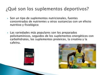    Son un tipo de suplementos nutricionales, fuentes
    concentradas de nutrientes u otras sustancias con un efecto
    nutritivo y fisiológico

   Las variedades más populares son los preparados
    polivitamínicos, seguidos de los suplementos energéticos con
    carbohidratos, los suplementos proteicos, la creatina y la
    cafeína.
 
