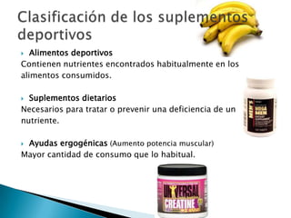   Alimentos deportivos
Contienen nutrientes encontrados habitualmente en los
alimentos consumidos.

 Suplementos dietarios
Necesarios para tratar o prevenir una deficiencia de un
nutriente.

Ayudas ergogénicas (Aumento potencia muscular)
Mayor cantidad de consumo que lo habitual.
 
