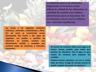 Las frutas y los vegetales contienen
vitaminas, minerales, carbohidratos y fibra.
Por tal razón se recomienda comer
diariamente dos frutas y dos tipos de
vegetales. Los jarabes o pastillas de
vitaminas no pueden sustituir una
alimentación variada y completa que
contiene todas las vitaminas y minerales       Al cocinar las verduras utilice poca agua y el
necesarios..                                   menor tiempo posible, para evitar que
                                               pierdan las vitaminas. Use el agua en que
                                               cocina las verduras para preparar las
                                               comidas.
                                               Prepare frescos naturales, con uno o varios
                                               tipos de frutas. El jugo de naranja natural se
                                               puede congelar sin perder la vitamina C.
 