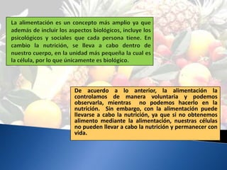 De acuerdo a lo anterior, la alimentación la
controlamos de manera voluntaria y podemos
observarla, mientras no podemos hacerlo en la
nutrición. Sin embargo, con la alimentación puede
llevarse a cabo la nutrición, ya que si no obtenemos
alimento mediante la alimentación, nuestras células
no pueden llevar a cabo la nutrición y permanecer con
vida.
 