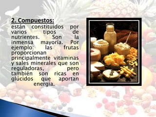 2. Compuestos:
están constituidos por
varios      tipos       de
nutrientes.     Son      la
inmensa mayoría. Por
ejemplo:     las    frutas
proporcionan
principalmente vitaminas
y sales minerales que son
reguladoras,          pero
también son ricas en
glúcidos que aportan
         energía.
 