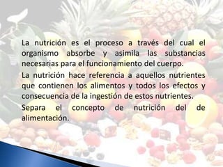 La nutrición es el proceso a través del cual el
organismo absorbe y asimila las substancias
necesarias para el funcionamiento del cuerpo.
La nutrición hace referencia a aquellos nutrientes
que contienen los alimentos y todos los efectos y
consecuencia de la ingestión de estos nutrientes.
Separa el concepto de nutrición del de
alimentación.
 