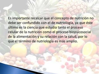 Es importante recalcar que el concepto de nutrición no
debe ser confundido con el de nutriología, ya que éste
último es la ciencia que estudia tanto el proceso
celular de la nutrición como el proceso biopsicosocial
de la alimentación y su relación con la salud, por lo
que el término de nutriología es más amplio.
 