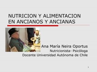 1
NUTRICION Y ALIMENTACION
EN ANCIANOS Y ANCIANAS
Ana María Neira Oportus
Nutricionista- Psicóloga
Docente Universidad Autónoma de Chile
 