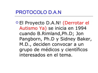 PROTOCOLO D.A.N
 El

Proyecto D.A.N! (Derrotar el
Autismo Ya) se inicia en 1994
cuando B.Rimland,Ph.D; Jon
Pangborn, Ph.D y Sidney Baker,
M.D., deciden convocar a un
grupo de médicos y científicos
interesados en el tema.

 