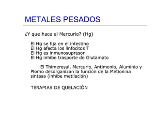METALES PESADOS
¿Y que hace el Mercurio? (Hg)
El
El
El
El

Hg
Hg
Hg
Hg

se fija en el intestino
afecta los linfocitos T
es inmunosupresor
inhibe trasporte de Glutamato

El Thimerosal, Mercurio, Antimonio, Aluminio y
Plomo desorganizan la función de la Metionina
sintasa (inhibe metilación)
TERAPIAS DE QUELACIÒN

 