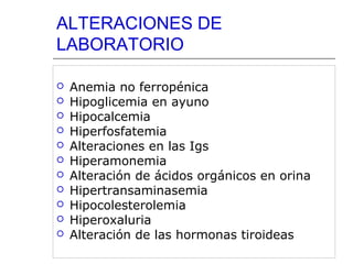 ALTERACIONES DE
LABORATORIO












Anemia no ferropénica
Hipoglicemia en ayuno
Hipocalcemia
Hiperfosfatemia
Alteraciones en las Igs
Hiperamonemia
Alteración de ácidos orgánicos en orina
Hipertransaminasemia
Hipocolesterolemia
Hiperoxaluria
Alteración de las hormonas tiroideas

 