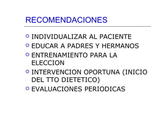 RECOMENDACIONES








INDIVIDUALIZAR AL PACIENTE
EDUCAR A PADRES Y HERMANOS
ENTRENAMIENTO PARA LA
ELECCION
INTERVENCION OPORTUNA (INICIO
DEL TTO DIETETICO)
EVALUACIONES PERIODICAS

 