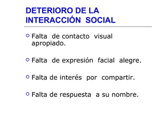 DETERIORO DE LA
INTERACCIÓN SOCIAL


Falta de contacto visual
apropiado.



Falta de expresión facial alegre.



Falta de interés por compartir.



Falta de respuesta a su nombre.

 