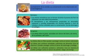 La dieta
La preparación de la comida y su conservación se ha relacionado con
la carcinogénesis.
Ejemplos:
• Las aminas aromáticas que se forman durante el proceso de freír los
alimentos con alto índice de proteínas.
• El benzopireno y las nitrosaminas producidas en ahumados,
salazones y comidas preparadas con muchas especies y ricos en
nitratos y nitritos utilizados para su conservación. (ca de estomago y
el esófago) .
Las grasas
• Las dietas altas en grasa asociadas con cáncer del útero, de mama,
de la próstata y del colon.
Las dietas altas en fibra ayudan a proteger contra el cáncer colorrectal
Las dietas que contiene cantidades suficientes de alimentos ricos en
vitamina C pueden proteger contra el cáncer de estómago y esófago.
Las dietas con suficiente caroteno y alimentos ricos en vitamina A
pueden proteger contra el cáncer de pulmón, vejiga y de laringe.
 