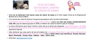 19 DE OCTUBRE:
DIA MUNDIAL CONTRA
EL CANCER DE MAMA
• Cada año se detectan 4 mil nuevos casos de cáncer de mama en el Perú, según cifras de la Organización
Mundial de la Salud (OMS).
• Y se calcula que cada día mueren 4 mujeres que padecen esta terrible enfermedad.
• Raúl Velarde, director médico de la Liga contra el Cáncer, explicó que este mal avanza considerablemente
cada año y que se espera que para el 2050, el número de casos en nuestro país se triplique.
• La única alternativa para hacer frente a este mal es la detección temprana. “Lamentablemente, del 100%
de casos de cáncer que se detecta en el Instituto Nacional de Neoplásicas, el 85% se encuentra avanzado”,
manifestó Velarde.
• Cabe destacar que como parte de las actividades de la Campaña “Ponte Rosa”, importantes instituciones y
empresas se iluminarán de rosa el 19 de octubre como el Hotel Hilton Lima Miraflores, Estadio Nacional,
Banco Interbank, Jockey Plaza, Edelnor, Adex, entre otros
• Informes: www.ligacancer.org.pe
 