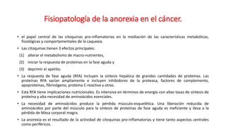 Fisiopatología de la anorexia en el cáncer.
• el papel central de las citoquinas pro-inflamatorias en la mediación de las características metabólicas,
fisiológicas y comportamentales de la caquexia.
• Las citoquinas tienen 3 efectos principales:
(1) alterar el metabolismo de macro-nutrientes,
(2) iniciar la respuesta de proteínas en la fase aguda y
(3) deprimir el apetito.
• La respuesta de fase aguda (RFA) incluyen la síntesis hepática de grandes cantidades de proteínas. Las
proteínas RFA varían ampliamente e incluyen inhibidores de la proteasa, factores de complemento,
apoproteinas, fibrinógeno, proteína C-reactiva y otras.
• Esta RFA tiene implicaciones nutricionales. Es intensiva en términos de energía con altas tasas de síntesis de
proteína y alta necesidad de aminoácidos esenciales.
• La necesidad de aminoácidos produce la pérdida músculo-esquelética. Una liberación reducida de
aminoácidos por parte del músculo para la síntesis de proteínas de fase aguda es ineficiente y lleva a la
pérdida de Masa corporal magra.
• La anorexia es el resultado de la actividad de citoquinas pro-inflamatorias y tiene tanto aspectos centrales
como periféricos.
 