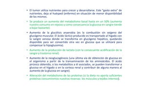 • El tumor utiliza nutrientes para crecer y desarrollarse. Este "gasto extra" de
nutrientes, deja al huésped (enfermo) en situación de menor disponibilidad
de los mismos.
• Se produce un aumento del metabolismo basal hasta en un 50% (aumenta
nuestro consumo en reposo y como consecuencia la glucosa en sangre tiende
a bajar bastante).
• Aumento de la glucólisis anaerobia (es la combustión sin oxigeno del
glucógeno muscular. El ácido láctico producido es transportado al hígado con
la sangre venosa donde se transforma en glucógeno hepático, quedando
disponible para ser convertido otra vez en glucosa que se utilizará para
compensar la hipoglucemia).
• Aumento de la producción de lactato (con la consecuente acidificación de la
sangre y trastorno renal).
• Aumento de la neoglucogénesis (una última vía de obtención de glucosa en
el organismo a partir de la transaminación de los aminoácidos. El ácido
pirúvico obtenido, o los metabolitos a él asociados, se pueden transformar a
glucosa en el hígado o en la corteza renal y contribuir de alguna manera al
aumento de la glucosa en sangre).
• Alteración del metabolismo de las proteínas (si la dieta no aporta suficientes
proteínas consumiremos nuestras reservas: los músculos y tejidos internos).
 