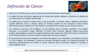 Definición de Cáncer
• Cáncer es el nombre que se da a un conjunto de enfermedades relacionadas.
• En todos los tipos de cáncer, algunas de las células del cuerpo empiezan a dividirse sin detenerse
y se diseminan a los tejidos del derredor.
• A medida que las células se hacen más y más anormales, las células viejas o dañadas sobreviven
cuando deberían morir, y células nuevas se forman cuando no son necesarias. Estas células
adicionales pueden dividirse sin interrupción y pueden formar masas que se llaman tumores.
• Los tumores cancerosos son malignos, lo que significa que se pueden extender a los tejidos
cercanos o los pueden invadir. Además, al crecer estos tumores, algunas células cancerosas
pueden desprenderse y moverse a lugares distantes del cuerpo por medio del sistema circulatorio
o del sistema linfático y formar nuevos tumores lejos del tumor original.
• Al contrario de los tumores malignos, los tumores benignos no se extienden a los tejidos cercanos
y no los invaden. Sin embargo, a veces los tumores benignos pueden ser bastante grandes. Al
extirparse, generalmente no vuelven a crecer, mientras que los tumores malignos sí vuelven a
crecer algunas veces.
https://www.cancer.gov/espanol/cancer/naturaleza/que-es
 