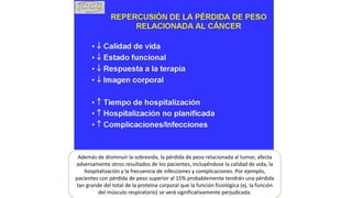 Además de disminuir la sobrevida, la pérdida de peso relacionada al tumor, afecta
adversamente otros resultados de los pacientes, incluyéndose la calidad de vida, la
hospitalización y la frecuencia de infecciones y complicaciones. Por ejemplo,
pacientes con pérdida de peso superior al 15% probablemente tendrán una pérdida
tan grande del total de la proteína corporal que la función fisiológica (ej. la función
del músculo respiratorio) se verá significativamente perjudicada.
 