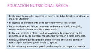EDUCACIÓN NUTRICIONAL BÁSICA
• Existe acuerdo entre los expertos en que “si hay tubo digestivo funcional, lo
mejor es utilizarlo”.
• El objetivo es el incremento de la apetencia y evitar la saciedad.
• Entorno adecuado a la hora de comer, ambiente tranquilo y relajado,
comer sentado y tomarse el tiempo necesario.
• Evitar la exposición a olores producidos durante la preparación de los
alimentos que puede provocar repugnancia y aversión a estos alimentos.
• Realizar, siempre que sea posible, algún ejercicio antes de la comida y
tomar algún aperitivo que estimule su apetito.
• Es importante que no sea el propio paciente quien se prepare la comida.
 