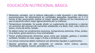 EDUCACIÓN NUTRICIONAL BÁSICA
• Alimentos variados, con la textura adecuada a cada situación y con diferentes
presentaciones. Se administrará en cantidades pequeñas repartidas en 5 ó 6
tomas al día, procurando realizar el mayor aporte calórico en los momentos en
que el paciente tolere mejor (generalmente por la mañana).
• Temperatura templada. Se puede añadir un suplemento de proteínas y calorías
sin aumento del volumen de nutrientes añadiendo a la dieta: miel, nata, leche en
polvo, crema de leche, helado.
• Se deben evitar los condimentos excesivos, temperaturas extremas, fritos, ácidos,
muy dulces, grasa excesiva y muy aromatizada.
• Tomar preferentemente alimentos secos como pan tostado, galletas y también
sorbetes, helados sin nata, yogur y frutas o verduras cocidas.
• Las tomas nocturnas deben realizarse con alimentos líquidos o suplementos.
• Aportar proteínas de alto contenido en calorías: leche entera, quesos,
mantequilla vegetal, huevos, pescados y carne.
 