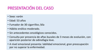PRESENTACIÓN DEL CASO
• Sexo: varón
• Edad: 53 años
• Fumador de 30 cigarrillos /día
• Hábito enólico moderado.
• Sin antecedentes oncológicos conocidos.
• Consulta por presencia de aftas bucales de 3 meses de evolución, con
aparición posterior de odinofagia leve.
• A nivel emocional presenta: labilidad emocional, gran preocupación
por no superar la enfermedad.
 