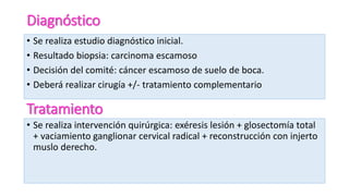 Diagnóstico
• Se realiza estudio diagnóstico inicial.
• Resultado biopsia: carcinoma escamoso
• Decisión del comité: cáncer escamoso de suelo de boca.
• Deberá realizar cirugía +/- tratamiento complementario
Tratamiento
• Se realiza intervención quirúrgica: exéresis lesión + glosectomía total
+ vaciamiento ganglionar cervical radical + reconstrucción con injerto
muslo derecho.
 