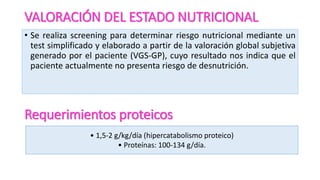 VALORACIÓN DEL ESTADO NUTRICIONAL
• Se realiza screening para determinar riesgo nutricional mediante un
test simplificado y elaborado a partir de la valoración global subjetiva
generado por el paciente (VGS-GP), cuyo resultado nos indica que el
paciente actualmente no presenta riesgo de desnutrición.
Requerimientos proteicos
• 1,5-2 g/kg/día (hipercatabolismo proteico)
• Proteínas: 100-134 g/día.
 