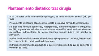 Planteamiento dietético tras cirugía
• A las 24 horas de la intervención quirúrgica, se inicia nutrición enteral (NE) por
SNG.
• Previamente se informa al paciente respecto a su nueva forma de alimentación.
• Se elige una fórmula polimérica, hiperproteica, inmunomoduladora enriquecida
en EPA, arginina, nucleótidos y antioxidantes (específica en situaciones de estrés
metabólico), administrada de forma continua durante 24h y con bomba de
perfusión.
• Aporte nutricional inicialmente insuficiente y progresivo en tres días, hasta cubrir
los requerimientos nutricionales del paciente.
• Hidratación: disminución gradual de la sueroterapia a medida que se aumenta el
volumen de la NE.
 