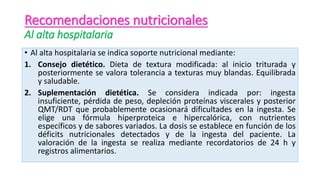 Recomendaciones nutricionales
Al alta hospitalaria
• Al alta hospitalaria se indica soporte nutricional mediante:
1. Consejo dietético. Dieta de textura modificada: al inicio triturada y
posteriormente se valora tolerancia a texturas muy blandas. Equilibrada
y saludable.
2. Suplementación dietética. Se considera indicada por: ingesta
insuficiente, pérdida de peso, depleción proteínas viscerales y posterior
QMT/RDT que probablemente ocasionará dificultades en la ingesta. Se
elige una fórmula hiperproteica e hipercalórica, con nutrientes
específicos y de sabores variados. La dosis se establece en función de los
déficits nutricionales detectados y de la ingesta del paciente. La
valoración de la ingesta se realiza mediante recordatorios de 24 h y
registros alimentarios.
 