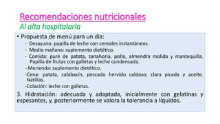 • Propuesta de menú para un día:
- Desayuno: papilla de leche con cereales instantáneos.
- Media mañana: suplemento dietético.
- Comida: puré de patata, zanahoria, pollo, almendra molida y mantequilla.
Papilla de frutas con galletas y leche condensada.
- Merienda: suplemento dietético.
-Cena: patata, calabacín, pescado hervido caldoso, clara picada y aceite.
Natillas.
-Colación: leche con galletas.
3. Hidratación: adecuada y adaptada, inicialmente con gelatinas y
espesantes, y, posteriormente se valora la tolerancia a líquidos.
Recomendaciones nutricionales
Al alta hospitalaria
 