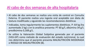 Al cabo de dos semanas de alta hospitalaria
• Al cabo de dos semanas se realiza una visita de control en Consulta
Externa. El paciente realiza una ingesta oral aceptable con dieta de
textura modificada y siguiendo las recomendaciones dietéticas
• indicadas, toma regularmente los suplementos dietéticos. P: 64 kg (ha
aumentado 2 kg) y en la analítica presenta: PT 60 g/l, albúmina 34 g/l,
prealbúmina 0,168 g/L.
• Se utiliza la Valoración Global Subjetiva generada por el paciente
(VGS-GP) como método de evaluación del estado nutricional, la cual
nos determina que el paciente presenta MALNUTRICIÓN MODERADA
o RIESGO DE MALNUTRICIÓN (B).
 