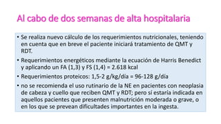 Al cabo de dos semanas de alta hospitalaria
• Se realiza nuevo cálculo de los requerimientos nutricionales, teniendo
en cuenta que en breve el paciente iniciará tratamiento de QMT y
RDT.
• Requerimientos energéticos mediante la ecuación de Harris Benedict
y aplicando un FA (1,3) y FS (1,4) = 2.618 kcal
• Requerimientos proteicos: 1,5-2 g/kg/día = 96-128 g/día
• no se recomienda el uso rutinario de la NE en pacientes con neoplasia
de cabeza y cuello que reciben QMT y RDT; pero sí estaría indicada en
aquellos pacientes que presenten malnutrición moderada o grave, o
en los que se prevean dificultades importantes en la ingesta.
 