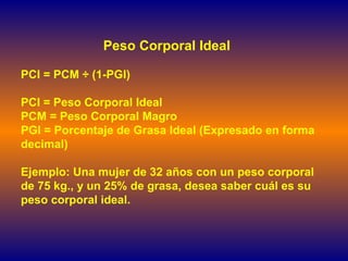 Peso Corporal Ideal PCI = PCM  ÷  (1-PGI) PCI = Peso Corporal Ideal PCM = Peso Corporal Magro PGI = Porcentaje de Grasa Ideal (Expresado en forma decimal) Ejemplo: Una mujer de 32 años con un peso corporal de 75 kg., y un 25% de grasa, desea saber cuál es su peso corporal ideal.  
