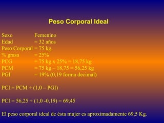 Peso Corporal Ideal Sexo Femenino Edad  = 32 años Peso Corporal  = 75 kg. % grasa  = 25% PCG  = 75 kg x 25% = 18,75 kg PCM  = 75 kg – 18,75 = 56,25 kg PGI = 19% (0,19 forma decimal) PCI = PCM  ÷ (1,0 – PGI)  PCI = 56,25 ÷ (1,0 -0,19) = 69,45 El peso corporal ideal de ésta mujer es aproximadamente 69,5 Kg.  