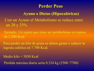 Perder Peso Ayuno o Dietas (Hipocalóricas) Con un Ayuno el Metabolismo se reduce entre un 20 y 25% Ejemplo. Un sujeto que tiene un metabolismo en reposo  de 2.500 Kcal Para perder un kilo de grasa se deben gastar o reducir la  ingesta calórica en 7.700 Kcal.  Medio kilo = 3850 Kcal Pérdida máxima diaria sería 0,324 kg (2500 /7700) 