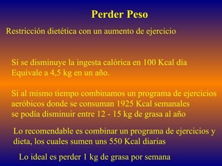 Perder Peso Sí se disminuye la ingesta calórica en 100 Kcal día Equivale a 4,5 kg en un año. Si al mismo tiempo combinamos un programa de ejercicios aeróbicos donde se consuman 1925 Kcal semanales se podía disminuir entre 12 - 15 kg de grasa al año Restricción dietética con un aumento de ejercicio Lo ideal es perder 1 kg de grasa por semana Lo recomendable es combinar un programa de ejercicios y  dieta, los cuales sumen uns 550 Kcal diarias 