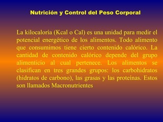 Nutrición y Control del Peso Corporal La kilocaloría (Kcal o Cal) es una unidad para medir el potencial energético de los alimentos. Todo alimento que consumimos tiene cierto contenido calórico. La cantidad de contenido calórico depende del grupo alimenticio al cual pertenece. Los alimentos se clasifican en tres grandes grupos: los carbohidratos (hidratos de carbono), las grasas y las proteínas. Estos son llamados Macronutrientes 