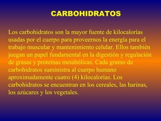 CARBOHIDRATOS Los carbohidratos son la mayor fuente de kilocalorías usadas por el cuerpo para proveernos la energía para el trabajo muscular y mantenimiento celular. Ellos también juegan un papel fundamental en la digestión y regulación de grasas y proteínas metabólicas. Cada gramo de carbohidratos suministra al cuerpo humano aproximadamente cuatro (4) kilocalorías. Los carbohidratos se encuentran en los cereales, las harinas, los azúcares y los vegetales.   