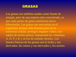 GRASAS Las grasas son también usadas como fuente de energía, pero de una manera más concentrada, ya que cada gramo de grasa suministra nueve kilocalorías. Las grasas son necesarias en el organismo porque ellas forman parte de la estructura celular, protegen órganos vitales, nos suplen de ácidos grasos, transportan las vitaminas A, D, E y K y sirven de aislante térmico. Las fuentes básicas de las grasas son la leche y sus derivados, las carnes y sus derivados y los aceites.  
