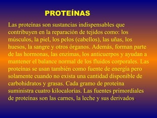 PROTEÍNAS Las proteínas son sustancias indispensables que contribuyen en la reparación de tejidos como: los músculos, la piel, los pelos (cabellos), las uñas, los huesos, la sangre y otros órganos. Además, forman parte de las hormonas, las enzimas, los anticuerpos y ayudan a mantener el balance normal de los fluidos corporales. Las proteínas se usan también como fuente de energía pero solamente cuando no exista una cantidad disponible de carbohidratos y grasas. Cada gramo de proteína suministra cuatro kilocalorías. Las fuentes primordiales de proteínas son las carnes, la leche y sus derivados . 
