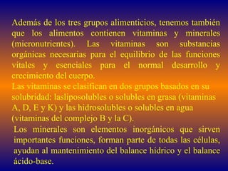 Además de los tres grupos alimenticios, tenemos también que los alimentos contienen vitaminas y minerales (micronutrientes). Las vitaminas son substancias orgánicas necesarias para el equilibrio de las funciones vitales y esenciales para el normal desarrollo y crecimiento del cuerpo.  Las vitaminas se clasifican en dos grupos basados en su solubridad: lasliposolubles o solubles en grasa (vitaminas A, D, E y K) y las hidrosolubles o solubles en agua (vitaminas del complejo B y la C). Los minerales son elementos inorgánicos que sirven importantes funciones, forman parte de todas las células, ayudan al mantenimiento del balance hídrico y el balance ácido-base. 