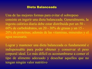 Dieta Balanceada Una de las mejores formas para evitar el sobrepeso consiste en ingerir una dieta balanceada. Generalmente, la ingesta calórica diaria debe estar distribuida por un 50 - 60% de carbohidratos, un 20 - 30% de grasas y un 15 - 20% de proteínas; además de las vitaminas, minerales y el agua necesaria.  Lograr y mantener una dieta balanceada es fundamental e indispensable para poder obtener y conservar el peso corporal ideal. Lo más difícil es acostumbrarse a comer el tipo de alimento adecuado y desechar aquellos que no tengan ningún valor nutritivo .  