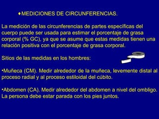 ♦MEDICIONES DE CIRCUNFERENCIAS.

La medición de las circunferencias de partes específicas del
cuerpo puede ser usada para estimar el porcentaje de grasa
corporal (% GC), ya que se asume que estas medidas tienen una
relación positiva con el porcentaje de grasa corporal.

Sitios de las medidas en los hombres:

•Muñeca (CM). Medir alrededor de la muñeca, levemente distal al
proceso radial y al proceso estiloidal del cúbito.

•Abdomen (CA). Medir alrededor del abdomen a nivel del ombligo.
La persona debe estar parada con los pies juntos.
 