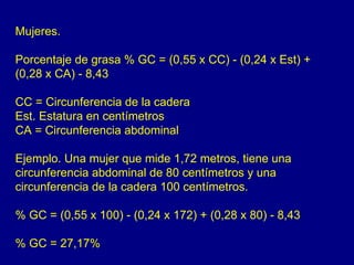 Mujeres.

Porcentaje de grasa % GC = (0,55 x CC) - (0,24 x Est) +
(0,28 x CA) - 8,43

CC = Circunferencia de la cadera
Est. Estatura en centímetros
CA = Circunferencia abdominal

Ejemplo. Una mujer que mide 1,72 metros, tiene una
circunferencia abdominal de 80 centímetros y una
circunferencia de la cadera 100 centímetros.

% GC = (0,55 x 100) - (0,24 x 172) + (0,28 x 80) - 8,43

% GC = 27,17%
 