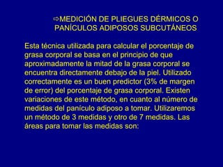 MEDICIÓN DE PLIEGUES DÉRMICOS O
        PANÍCULOS ADIPOSOS SUBCUTÁNEOS

Esta técnica utilizada para calcular el porcentaje de
grasa corporal se basa en el principio de que
aproximadamente la mitad de la grasa corporal se
encuentra directamente debajo de la piel. Utilizado
correctamente es un buen predictor (3% de margen
de error) del porcentaje de grasa corporal. Existen
variaciones de este método, en cuanto al número de
medidas del panículo adiposo a tomar. Utilizaremos
un método de 3 medidas y otro de 7 medidas. Las
áreas para tomar las medidas son:
 