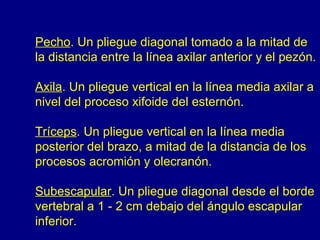 Pecho. Un pliegue diagonal tomado a la mitad de
la distancia entre la línea axilar anterior y el pezón.

Axila. Un pliegue vertical en la línea media axilar a
nivel del proceso xifoide del esternón.

Tríceps. Un pliegue vertical en la línea media
posterior del brazo, a mitad de la distancia de los
procesos acromión y olecranón.

Subescapular. Un pliegue diagonal desde el borde
vertebral a 1 - 2 cm debajo del ángulo escapular
inferior.
 